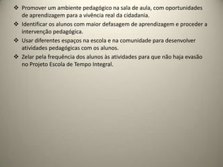  Promover um ambiente pedagógico na sala de aula, com oportunidades
de aprendizagem para a vivência real da cidadania.
 Identificar os alunos com maior defasagem de aprendizagem e proceder a
intervenção pedagógica.
 Usar diferentes espaços na escola e na comunidade para desenvolver
atividades pedagógicas com os alunos.
 Zelar pela frequência dos alunos às atividades para que não haja evasão
no Projeto Escola de Tempo Integral.
 