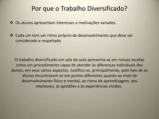Por que o Trabalho Diversificado?
 Os alunos apresentam interesses e motivações variados.
 Cada um tem um ritmo próprio de desenvolvimento que deve ser
considerado e respeitado.
O trabalho diversificado em sala de aula apresenta-se em nossas escolas
como um procedimento capaz de atender às diferenças individuais dos
alunos, em seus vários aspectos. Justifica-se, principalmente, pelo fato de os
alunos encontrarem-se em pontos diferentes quanto ao nível de
desenvolvimento físico e mental, ao ritmo de aprendizagem, aos
interesses, às aptidões e às experiências vividas.
 
