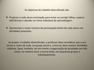 Os objetivos do trabalho diversificado são:
 Propiciar a cada aluno orientação para evitar ou corrigir falhas, superar
deficiências e atender ao ritmo individual de aprendizagem.
 Oportunizar o maior número de participação direta de cada aluno nas
atividades propostas.
Ao propor o trabalho diversificado, o professor deve considerar que a sua
turma é, antes de tudo, um grupo social e, como tal, deve realizar atividades
coletivas. Deve, também, ter em mente a organização de atividades em três
níveis: no coletivo (com a turma toda), em pequenos grupos e
individualmente.
 