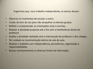 Sugerimos que, num trabalho independente, os alunos devam:
• Observar os momentos de escutar o outro.
• Cuidar do tom de voz para não atrapalhar os demais grupos.
• Refletir e compreender as orientações orais e escritas.
• Realizar a atividade proposta até o fim sem a interferência direta do
professor.
• Avaliar a atividade realizada com a intervenção do professor e dos colegas.
• Ter cuidado na movimentação dentro da sala de aula.
• Realizar o trabalho com independência, persistência, organização e
responsabilidade.
• Buscar constantemente as diversas fontes de informação.
 