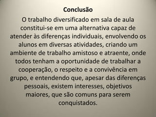 Conclusão
O trabalho diversificado em sala de aula
constitui-se em uma alternativa capaz de
atender às diferenças individuais, envolvendo os
alunos em diversas atividades, criando um
ambiente de trabalho amistoso e atraente, onde
todos tenham a oportunidade de trabalhar a
cooperação, o respeito e a convivência em
grupo, e entendendo que, apesar das diferenças
pessoais, existem interesses, objetivos
maiores, que são comuns para serem
conquistados.
 