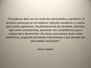 "O professor deve ser um misto de nutricionista e cozinheiro. O
primeiro preocupa-se em elaborar refeições saudáveis e o outro
quer pratos apetitosos. No planejamento da atividade, devemos
agir como nutricionistas, pensando nas competências que a
criança deve desenvolver. Na classe, precisamos atuar como
cozinheiros, propondo atividades interessantes e que possam ser
executadas com prazer.“
(Antoni Zabala)
 