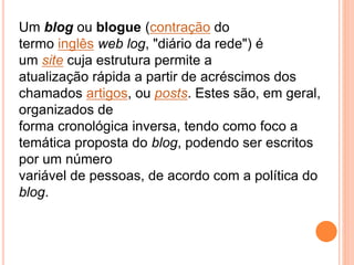 Um blog ou blogue (contração do
termo inglês web log, "diário da rede") é
um site cuja estrutura permite a
atualização rápida a partir de acréscimos dos
chamados artigos, ou posts. Estes são, em geral,
organizados de
forma cronológica inversa, tendo como foco a
temática proposta do blog, podendo ser escritos
por um número
variável de pessoas, de acordo com a política do
blog.
 