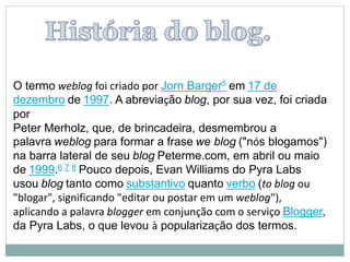 O termo weblog foi criado por Jorn Barger5 em 17 de
dezembro de 1997. A abreviação blog, por sua vez, foi criada
por
Peter Merholz, que, de brincadeira, desmembrou a
palavra weblog para formar a frase we blog ("nós blogamos")
na barra lateral de seu blog Peterme.com, em abril ou maio
de 1999.6 7 8 Pouco depois, Evan Williams do Pyra Labs
usou blog tanto como substantivo quanto verbo (to blog ou
"blogar", significando "editar ou postar em um weblog"),
aplicando a palavra blogger em conjunção com o serviço Blogger,
da Pyra Labs, o que levou à popularização dos termos.
 