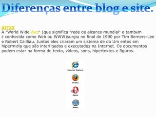 SITES
A “World Wide Web” (que significa “rede de alcance mundial” e também
é conhecida como Web ou WWW)surgiu no final de 1990 por Tim Berners-Lee
e Robert Cailliau. Juntos eles criaram um sistema de do Um entos em
hipermídia que são interligados e executados na Internet. Os documentos
podem estar na forma de texto, vídeos, sons, hipertextos e figuras.
 