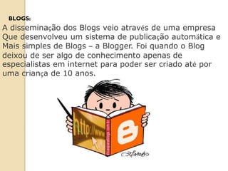 BLOGS:
A disseminação dos Blogs veio através de uma empresa
Que desenvolveu um sistema de publicação automática e
Mais simples de Blogs – a Blogger. Foi quando o Blog
deixou de ser algo de conhecimento apenas de
especialistas em internet para poder ser criado até por
uma criança de 10 anos.
 