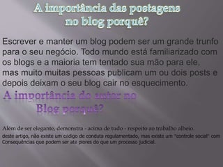 Escrever e manter um blog podem ser um grande trunfo
para o seu negócio. Todo mundo está familiarizado com
os blogs e a maioria tem tentado sua mão para ele,
mas muito muitas pessoas publicam um ou dois posts e
depois deixam o seu blog cair no esquecimento.
Além de ser elegante, demonstra - acima de tudo - respeito ao trabalho alheio.
deste artigo, não existe um código de conduta regulamentado, mas existe um “controle social” com
Consequências que podem ser até piores do que um processo judicial.
 