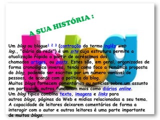 Um blog ou blogue1 2 3 (contração do termo inglês web
log., "diário da rede") é um site cuja estrutura permite a
atualização rápida a partir de acréscimos dos
chamados artigos, ou posts. Estes são, em geral, organizados de
forma cronológica inversa, tendo como foco a temática proposta
do blog, podendo ser escritos por um número variável de
pessoas, de acordo com a política do blog.
Muitos blogs fornecem comentários ou notícias sobre um assunto
em particular; outros funcionam mais como diários online.
Um blog típico combina texto, imagens e links para
outros blogs, páginas da Web e mídias relacionadas a seu tema.
A capacidade de leitores deixarem comentários de forma a
interagir com o autor e outros leitores é uma parte importante
de muitos blogs.
 