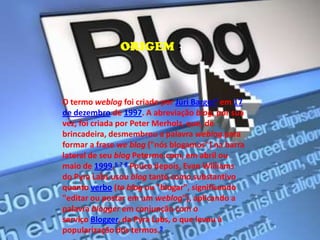O termo weblog foi criado por Júri Barger5 em 17
de dezembro de 1997. A abreviação blog, por sua
vez, foi criada por Peter Merholz, que, de
brincadeira, desmembrou a palavra weblog para
formar a frase we blog ("nós blogamos") na barra
lateral de seu blog Peterme.com, em abril ou
maio de 1999.6 7 8 Pouco depois, Evan Williams
do Pyra Labs usou blog tanto como substantivo
quanto verbo (to blog ou "blogar", significando
"editar ou postar em um weblog"), aplicando a
palavra blogger em conjunção com o
serviço Blogger, da Pyra Labs, o que levou à
popularização dos termos.9
ORIGEM :
 