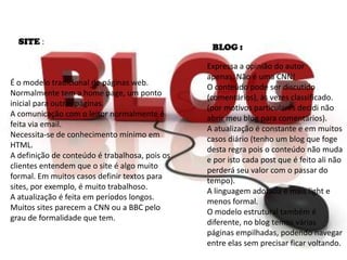 É o modelo tradicional de páginas web.
Normalmente tem a home page, um ponto
inicial para outras páginas.
A comunicação com o leitor normalmente é
feita via email.
Necessita-se de conhecimento mínimo em
HTML.
A definição de conteúdo é trabalhosa, pois os
clientes entendem que o site é algo muito
formal. Em muitos casos definir textos para
sites, por exemplo, é muito trabalhoso.
A atualização é feita em períodos longos.
Muitos sites parecem a CNN ou a BBC pelo
grau de formalidade que tem.
Expressa a opinião do autor
apenas, Não é uma CNN!
O conteúdo pode ser discutido
(comentários), às vezes classificado.
(por motivos particulares decidi não
abrir meu blog para comentários).
A atualização é constante e em muitos
casos diário (tenho um blog que foge
desta regra pois o conteúdo não muda
e por isto cada post que é feito ali não
perderá seu valor com o passar do
tempo).
A linguagem adotada é mais light e
menos formal.
O modelo estrutural também é
diferente, no blog temos várias
páginas empilhadas, podendo navegar
entre elas sem precisar ficar voltando.
SITE :
BLOG :
 