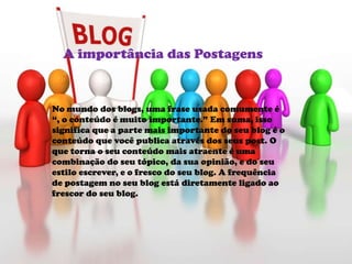 No mundo dos blogs, uma frase usada comumente é
“, o conteúdo é muito importante.” Em suma, isso
significa que a parte mais importante do seu blog é o
conteúdo que você publica através dos seus post. O
que torna o seu conteúdo mais atraente é uma
combinação do seu tópico, da sua opinião, e do seu
estilo escrever, e o fresco do seu blog. A frequência
de postagem no seu blog está diretamente ligado ao
frescor do seu blog.
A importância das Postagens
 
