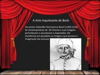 A Arte Inquietante de Bosh
Um pintor Holandês Hieronymus Bosch (1450-1516)
foi contemporâneo de Gil Vicente e suas imagens
perturbavam e assustavam o espectador, ele
transforma em pesadelos as imagens que povoam a
imaginação das pessoas
 