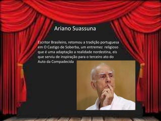 Ariano Suassuna
Escritor Brasileiro, retomou a tradição portuguesa
em O Castigo de Soberba, um entremez religioso
que é uma adaptação a realidade nordestina, eis
que serviu de inspiração para o terceiro ato do
Auto da Compadecida
 
