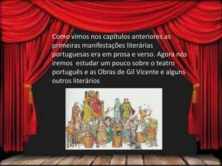 Como vimos nos capítulos anteriores as
primeiras manifestações literárias
portuguesas era em prosa e verso. Agora nós
iremos estudar um pouco sobre o teatro
português e as Obras de Gil Vicente e alguns
outros literários
 