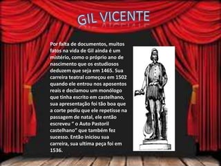 Por falta de documentos, muitos
fatos na vida de Gil ainda é um
mistério, como o próprio ano de
nascimento que os estudiosos
deduzem que seja em 1465. Sua
carreira teatral começou em 1502
quando ele entrou nos aposentos
reais e declamou um monólogo
que tinha escrito em castelhano,
sua apresentação foi tão boa que
a corte pediu que ele repetisse na
passagem de natal, ele então
escreveu “ o Auto Pastoril
castelhano” que também fez
sucesso. Então iniciou sua
carreira, sua ultima peça foi em
1536.
 