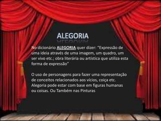 No dicionário ALEGORIA quer dizer: “Expressão de
uma ideia através de uma imagem, um quadro, um
ser vivo etc.; obra literária ou artística que utiliza esta
forma de expressão”
O uso de personagens para fazer uma representação
de conceitos relacionados aos vícios, coiça etc.
Alegoria pode estar com base em figuras humanas
ou coisas. Ou Também nas Pinturas
 