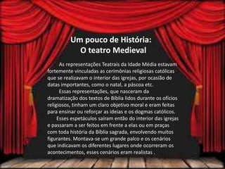 Um pouco de História:
O teatro Medieval
As representações Teatrais da Idade Média estavam
fortemente vinculadas as cerimônias religiosas católicas
que se realizavam o interior das igrejas, por ocasião de
datas importantes, como o natal, a páscoa etc.
Essas representações, que nasceram da
dramatização dos textos de Bíblia lidos durante os ofícios
religiosos, tinham um claro objetivo moral e eram feitas
para ensinar ou reforçar as ideias e os dogmas católicos.
Esses espetáculos saíram então do interior das igrejas
e passaram a ser feitos em frente a elas ou em praças
com toda história da Bíblia sagrada, envolvendo muitos
figurantes. Montava-se um grande palco e os cenários
que indicavam os diferentes lugares onde ocorreram os
acontecimentos, esses cenários eram realistas .
 
