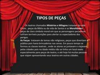TIPOS DE PEÇAS
Os teatros chamados Mistérios e Milagres tratavam da vida
Cristo , peças da Bíblia ou da vida de Santos e as Moralidades
peças de claro símbolo moral em que as personagens pecadoras
sofriam terríveis punições para alertar os espectadores dos
perigos.
As Farças tratavam de temas não religiosos, peças que divertiam o
público pois havia brincadeiras nas cenas. Em pouco tempo se
formou as classes teatrais , onde os atores se juntavam e viajavam
pelas cidades pois na idade média não se tinha um local exato
especialmente para peças de teatro, e até hoje há muitas pessoas
que viajam apresentando seus teatros em outras cidades.
 