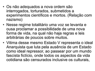 • Os não adequados a nova ordem são
interrogados, torturados, submetidos a
experimentos científicos e mortos. (Relação com
nazismo)
• Nesse regime totalitário uma voz se levanta e
ousa proclamar a possibilidade de uma nova
forma de vida, na qual não haja regras e leis
arbitrárias de poucos sobre muitos.
• Vitima desse mesmo Estado V representa o ideal
Anarquista que luta pela ausência de um Estado
como ideal repressor, ao passear por um mundo
fascista fictício, onde todos os aspectos da vida
cotidiana são censurados inclusive os culturais,

 