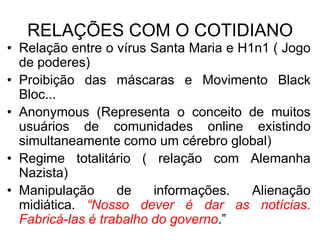 RELAÇÕES COM O COTIDIANO
• Relação entre o vírus Santa Maria e H1n1 ( Jogo
de poderes)
• Proibição das máscaras e Movimento Black
Bloc...
• Anonymous (Representa o conceito de muitos
usuários de comunidades online existindo
simultaneamente como um cérebro global)
• Regime totalitário ( relação com Alemanha
Nazista)
• Manipulação
de
informações.
Alienação
midiática. “Nosso dever é dar as notícias.
Fabricá-las é trabalho do governo.”

 
