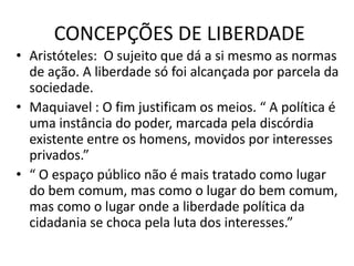 CONCEPÇÕES DE LIBERDADE
• Aristóteles: O sujeito que dá a si mesmo as normas
de ação. A liberdade só foi alcançada por parcela da
sociedade.
• Maquiavel : O fim justificam os meios. “ A política é
uma instância do poder, marcada pela discórdia
existente entre os homens, movidos por interesses
privados.”
• “ O espaço público não é mais tratado como lugar
do bem comum, mas como o lugar do bem comum,
mas como o lugar onde a liberdade política da
cidadania se choca pela luta dos interesses.”

 