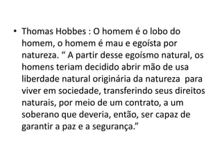 • Thomas Hobbes : O homem é o lobo do
homem, o homem é mau e egoísta por
natureza. “ A partir desse egoísmo natural, os
homens teriam decidido abrir mão de usa
liberdade natural originária da natureza para
viver em sociedade, transferindo seus direitos
naturais, por meio de um contrato, a um
soberano que deveria, então, ser capaz de
garantir a paz e a segurança.”

 