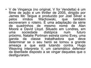 • V de Vingança (no original, V for Vendetta) é um
filme de ação e um thriller de 2005, dirigido por
James Mc Teigue e produzido por Joel Silver e
pelos
irmãos
Wachowski,
que
também
escreveram o roteiro. É uma adaptação da série
de quadrinhos de mesmo nome de Alan
Moore e David Lloyd. Situado em Londres, em
uma
sociedade
distópica
num
futuro
próximo, Natalie Portman estrela como Evey, uma
garota da classe trabalhadora que deve
determinar se o seu herói se tornou a grande
ameaça a que está lutando contra. Hugo
Weaving interpreta V, um carismático defensor
da liberdade disposto a se vingar daqueles que o
desfiguraram.

 