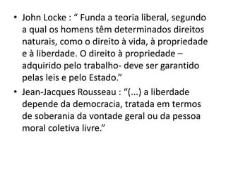 • John Locke : “ Funda a teoria liberal, segundo
a qual os homens têm determinados direitos
naturais, como o direito à vida, à propriedade
e à liberdade. O direito à propriedade –
adquirido pelo trabalho- deve ser garantido
pelas leis e pelo Estado.”
• Jean-Jacques Rousseau : “(...) a liberdade
depende da democracia, tratada em termos
de soberania da vontade geral ou da pessoa
moral coletiva livre.”

 