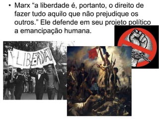 • Marx “a liberdade é, portanto, o direito de
fazer tudo aquilo que não prejudique os
outros.” Ele defende em seu projeto político
a emancipação humana.

 