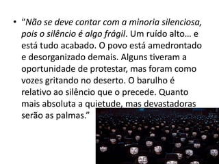 • “Não se deve contar com a minoria silenciosa,
pois o silêncio é algo frágil. Um ruído alto… e
está tudo acabado. O povo está amedrontado
e desorganizado demais. Alguns tiveram a
oportunidade de protestar, mas foram como
vozes gritando no deserto. O barulho é
relativo ao silêncio que o precede. Quanto
mais absoluta a quietude, mas devastadoras
serão as palmas.”

 
