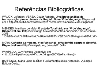 Referências Bibliográficas
WRUCK, Jeferson; VERSA, Cezar Roberto. Uma breve análise da
transposição para o cinema da Graphic Novel V de Vingança. Disponível
em < http://pt.scribd.com/doc/55621217/Uma-breve-analise-V-de-vinganca>
MENDES, Ivanilson de Melo. O estado Totalitário em “V de Vingança”.
Disponível em <http://www.ufrgs.br/alcar/encontros-nacionais-1/6o-encontro20081/O%20estado%20Totalitario%20em%20201cV%20de%20Vinganca201d.pdf>
MOTA, Carloina Correia da, V de Vingança: uma bomba contra o sistema.
Disponível em <http://www.pstu.org.br/node/11541>
WIKIPEDIA, Guy Fawkes Disponível em
<http://pt.wikipedia.org/wiki/V_de_Vingan%C3%A7a_(filme)>
BARROCO, Maria Lucia S. Ética Fundamentos sócio-históricos. 2ª.edição
Editora Cortez.

 