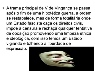 • A trama principal de V de Vingança se passa
após o fim de uma hipotética guerra, a ordem
se restabelece, mas de forma totalitária onde
um Estado fascista caça os direitos civis,
impõe a censura e rechaça qualquer tentativa
de oposição promovendo uma limpeza étnica
e ideológica, com isso temos um Estado
vigiando e tolhendo a liberdade de
expressão.

 