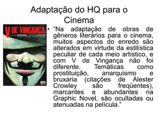 Adaptação do HQ para o
Cinema
• “Na adaptação de obras de
gêneros literários para o cinema,
muitos aspectos do enredo são
alterados em virtude da estilística
peculiar de cada meio artístico, e
com V de Vingança não foi
diferente.
Temáticas
como
prostituição,
anarquismo
e
bruxaria (citações de Alester
Crowley
são
freqüentes),
marcantes e abundantes na
Graphic Novel, são ocultadas ou
atenuadas na película.”

 