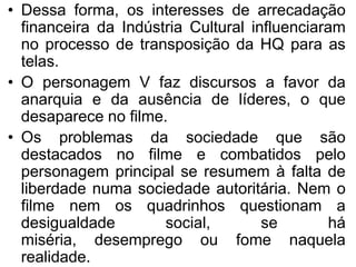 • Dessa forma, os interesses de arrecadação
financeira da Indústria Cultural influenciaram
no processo de transposição da HQ para as
telas.
• O personagem V faz discursos a favor da
anarquia e da ausência de líderes, o que
desaparece no filme.
• Os problemas da sociedade que são
destacados no filme e combatidos pelo
personagem principal se resumem à falta de
liberdade numa sociedade autoritária. Nem o
filme nem os quadrinhos questionam a
desigualdade
social,
se
há
miséria, desemprego ou fome naquela
realidade.

 