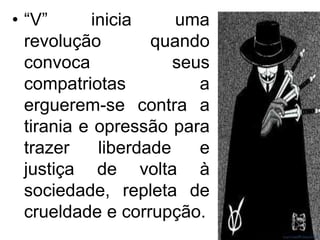 • “V”
inicia
uma
revolução
quando
convoca
seus
compatriotas
a
erguerem-se contra a
tirania e opressão para
trazer
liberdade
e
justiça de volta à
sociedade, repleta de
crueldade e corrupção.

 