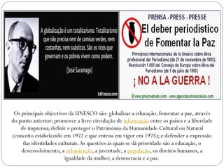 Os principais objectivos da UNESCO são: globalizar a educação; fomentar a paz, através
do ponto anterior; promover a livre circulação de informação entre os países e a liberdade
de imprensa; definir e proteger o Património da Humanidade Cultural ou Natural
(conceito estabelecido em 1972 e que entrou em vigor em 1975); e defender a expressão
das identidades culturais. As questões às quais se dá prioridade são a educação, o
desenvolvimento, a urbanização, a juventude, a população, os direitos humanos, a
igualdade da mulher, a democracia e a paz.

 