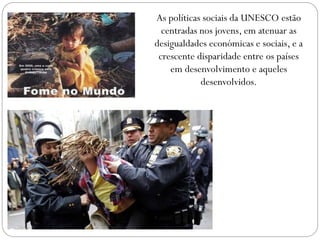 As políticas sociais da UNESCO estão
centradas nos jovens, em atenuar as
desigualdades económicas e sociais, e a
crescente disparidade entre os países
em desenvolvimento e aqueles
desenvolvidos.

 