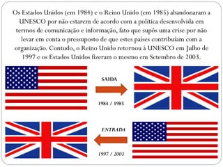 Os Estados Unidos (em 1984) e o Reino Unido (em 1985) abandonaram a
UNESCO por não estarem de acordo com a política desenvolvida em
termos de comunicação e informação, fato que supôs uma crise por não
levar em conta o pressuposto de que estes países contribuíam com a
organização. Contudo, o Reino Unido retornou à UNESCO em Julho de
1997 e os Estados Unidos fizeram o mesmo em Setembro de 2003.
SAIDA

1984 / 1985

ENTRADA

1997 / 2003

 