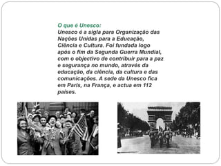 O que é Unesco:
Unesco é a sigla para Organização das
Nações Unidas para a Educação,
Ciência e Cultura. Foi fundada logo
após o fim da Segunda Guerra Mundial,
com o objectivo de contribuir para a paz
e segurança no mundo, através da
educação, da ciência, da cultura e das
comunicações. A sede da Unesco fica
em Paris, na França, e actua em 112
países.

 