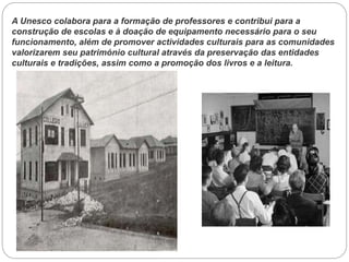 A Unesco colabora para a formação de professores e contribui para a
construção de escolas e à doação de equipamento necessário para o seu
funcionamento, além de promover actividades culturais para as comunidades
valorizarem seu património cultural através da preservação das entidades
culturais e tradições, assim como a promoção dos livros e a leitura.

 