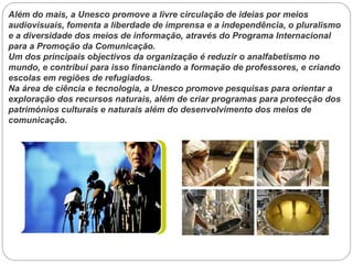 Além do mais, a Unesco promove a livre circulação de ideias por meios
audiovisuais, fomenta a liberdade de imprensa e a independência, o pluralismo
e a diversidade dos meios de informação, através do Programa Internacional
para a Promoção da Comunicação.
Um dos principais objectivos da organização é reduzir o analfabetismo no
mundo, e contribui para isso financiando a formação de professores, e criando
escolas em regiões de refugiados.
Na área de ciência e tecnologia, a Unesco promove pesquisas para orientar a
exploração dos recursos naturais, além de criar programas para protecção dos
patrimónios culturais e naturais além do desenvolvimento dos meios de
comunicação.

 