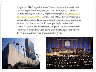 A sigla UNESCO significa United Nation Educational, Scientific and
Cultural Organization (Organização para a Educação, a Ciência e a
Cultura das Nações Unidas), organismo integrado na Organização
das Nações Unidas (ONU), criado, em 1946, a fim de promover a
paz mundial, através da cultura, educação, comunicação, as ciências
naturais e as ciências sociais. O principal órgão decisório da
UNESCO é sua Assembleia Geral, composta por representante de
seus Estados membros. Cabe a esta assembleia eleger os membros
do comité executivo e nomear o director geral.

 