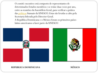 O comité executivo está composto de representantes de
determinados Estados membros e se reúne duas vezes por ano,
entre as reuniões da Assembleia Geral, para verificar a prática
das políticas bianuais da UNESCO. Estas são levadas a cabo pela
Secretaria liderada pelo Director Geral.
A República Dominicana e o México foram os primeiros países
latino-americanos a fazer parte da UNESCO

REPUBLICA DOMINICANA

MÉXICO

 