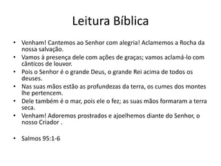 Leitura Bíblica
• Venham! Cantemos ao Senhor com alegria! Aclamemos a Rocha da
nossa salvação.
• Vamos à presença dele com ações de graças; vamos aclamá-lo com
cânticos de louvor.
• Pois o Senhor é o grande Deus, o grande Rei acima de todos os
deuses.
• Nas suas mãos estão as profundezas da terra, os cumes dos montes
lhe pertencem.
• Dele também é o mar, pois ele o fez; as suas mãos formaram a terra
seca.
• Venham! Adoremos prostrados e ajoelhemos diante do Senhor, o
nosso Criador .
• Salmos 95:1-6

 