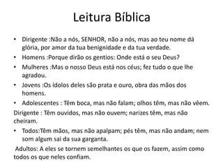 Leitura Bíblica
• Dirigente :Não a nós, SENHOR, não a nós, mas ao teu nome dá
glória, por amor da tua benignidade e da tua verdade.
• Homens :Porque dirão os gentios: Onde está o seu Deus?
• Mulheres :Mas o nosso Deus está nos céus; fez tudo o que lhe
agradou.
• Jovens :Os ídolos deles são prata e ouro, obra das mãos dos
homens.
• Adolescentes : Têm boca, mas não falam; olhos têm, mas não vêem.
Dirigente : Têm ouvidos, mas não ouvem; narizes têm, mas não
cheiram.
• Todos:Têm mãos, mas não apalpam; pés têm, mas não andam; nem
som algum sai da sua garganta.
Adultos: A eles se tornem semelhantes os que os fazem, assim como
todos os que neles confiam.

 