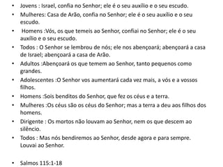 • Jovens : Israel, confia no Senhor; ele é o seu auxílio e o seu escudo.
• Mulheres: Casa de Arão, confia no Senhor; ele é o seu auxílio e o seu
escudo.
• Homens :Vós, os que temeis ao Senhor, confiai no Senhor; ele é o seu
auxílio e o seu escudo.
• Todos : O Senhor se lembrou de nós; ele nos abençoará; abençoará a casa
de Israel; abençoará a casa de Arão.
• Adultos :Abençoará os que temem ao Senhor, tanto pequenos como
grandes.
• Adolescentes :O Senhor vos aumentará cada vez mais, a vós e a vossos
filhos.
• Homens :Sois benditos do Senhor, que fez os céus e a terra.
• Mulheres :Os céus são os céus do Senhor; mas a terra a deu aos filhos dos
homens.
• Dirigente : Os mortos não louvam ao Senhor, nem os que descem ao
silêncio.
• Todos : Mas nós bendiremos ao Senhor, desde agora e para sempre.
Louvai ao Senhor.
• Salmos 115:1-18

 