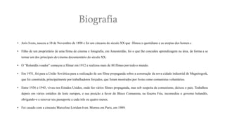 Biografia
• Joris Ivens, nasceu a 18 de Novembro de 1898 e foi um cineasta do século XX que filmou o quotidiano e as utopias dos homen.s
• Filho de um proprietário de uma firma de cinema e fotografia, em Amesterdão, foi o que lhe concedeu aprendizagem na área, de forma a se

tornar um dos principais do cinema documentário do século XX.
• O “Holandês voador” começou a filmar em 1912 e realizou mais de 80 filmes por todo o mundo.
• Em 1931, foi para a União Soviética para a realização de um filme propaganda sobre a construção da nova cidade industrial de Magnitogork,
que foi construída, principalmente por trabalhadores forçados, que foram mostrados por Ivens como comunistas voluntários.

• Entre 1936 e 1945, viveu nos Estados Unidos, onde fez vários filmes propaganda, mas sob suspeita de comunismo, deixou o país. Trabalhou
depois em vários estúdios do leste europeu, e sua posição a favor do Bloco Comunista, na Guerra Fria, incomodou o governo holandês,
obrigando-o a renovar seu passaporte a cada três ou quatro meses.
• Foi casado com a cineasta Marceline Loridan-Iven. Morreu em Paris, em 1989.

 