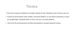 Técnica
• Joris Ivens começou a trabalhar com simples câmaras de mão, filmando a preto e branco, sem som.
• A partir de vários projetos muito simples, com pouco dinheiro, os seus filmes começaram a crescer

em complexidade, realizando filmes a cores, com som e com mais dinheiro.
• Joris Ivens foi um dos pioneiros do filme documentário e era apaixonado por cinema.

 