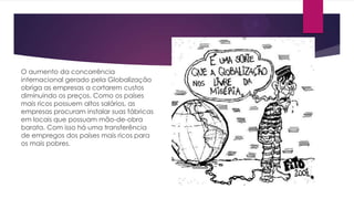 O aumento da concorrência
internacional gerado pela Globalização
obriga as empresas a cortarem custos
diminuindo os preços. Como os países
mais ricos possuem altos salários, as
empresas procuram instalar suas fábricas
em locais que possuam mão-de-obra
barata. Com isso há uma transferência
de empregos dos países mais ricos para
os mais pobres.

 