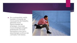 

Em contrapartida, existe
também a criação de
novos pontos de trabalho,
gerando novas
oportunidades de
empregos, mas esses
novos empregos exigem
profissionais com boa
formação e com isso o
desemprego continua nas
camadas mais baixas.

 